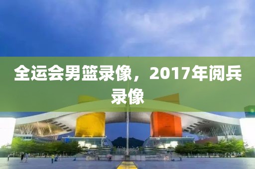 全运会男篮录像，2017年阅兵录像