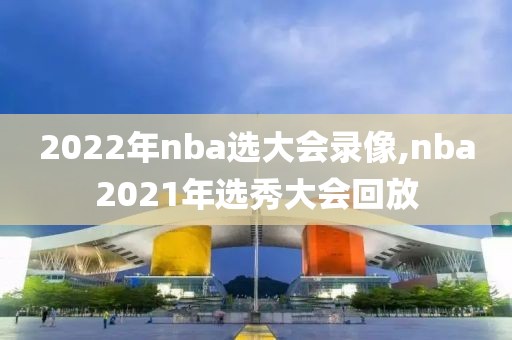 2022年nba选大会录像,nba2021年选秀大会回放