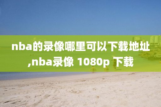 nba的录像哪里可以下载地址,nba录像 1080p 下载