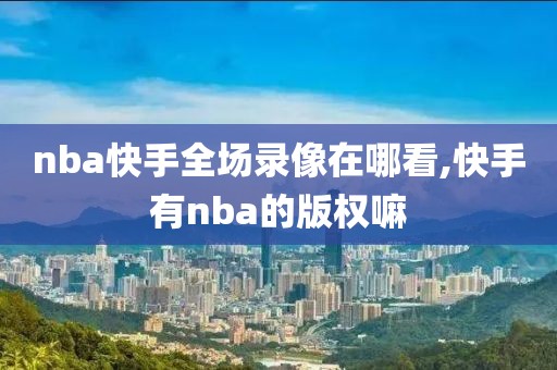 nba快手全场录像在哪看,快手有nba的版权嘛