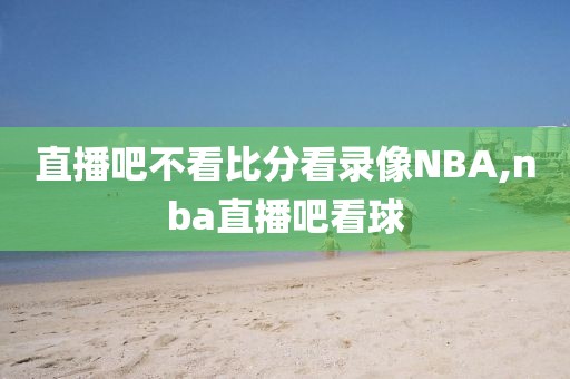 直播吧不看比分看录像NBA,nba直播吧看球