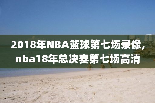 2018年NBA篮球第七场录像,nba18年总决赛第七场高清