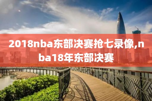 2018nba东部决赛抢七录像,nba18年东部决赛