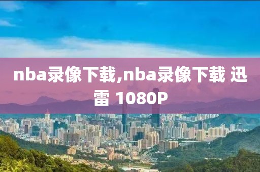 nba录像下载,nba录像下载 迅雷 1080P