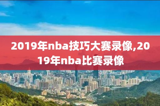 2019年nba技巧大赛录像,2019年nba比赛录像