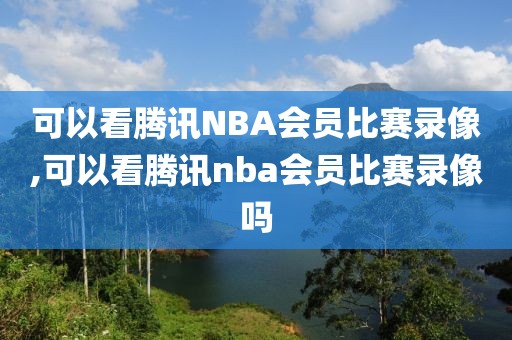 可以看腾讯NBA会员比赛录像,可以看腾讯nba会员比赛录像吗