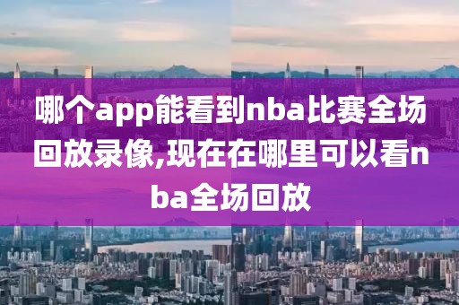 哪个app能看到nba比赛全场回放录像,现在在哪里可以看nba全场回放