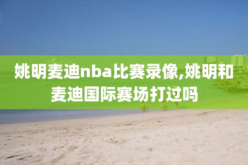 姚明麦迪nba比赛录像,姚明和麦迪国际赛场打过吗