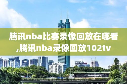 腾讯nba比赛录像回放在哪看,腾讯nba录像回放102tv