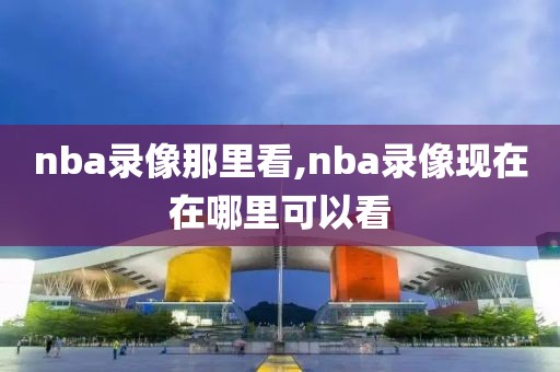 nba录像那里看,nba录像现在在哪里可以看