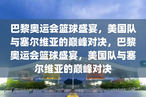 巴黎奥运会篮球盛宴，美国队与塞尔维亚的巅峰对决，巴黎奥运会篮球盛宴，美国队与塞尔维亚的巅峰对决