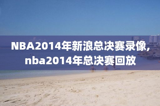 NBA2014年新浪总决赛录像,nba2014年总决赛回放