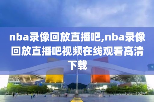 nba录像回放直播吧,nba录像回放直播吧视频在线观看高清下载