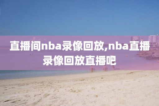 直播间nba录像回放,nba直播录像回放直播吧