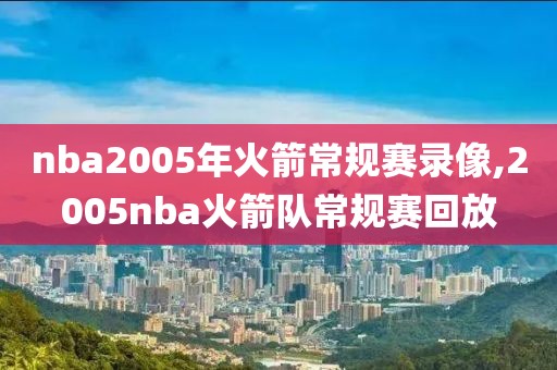 nba2005年火箭常规赛录像,2005nba火箭队常规赛回放