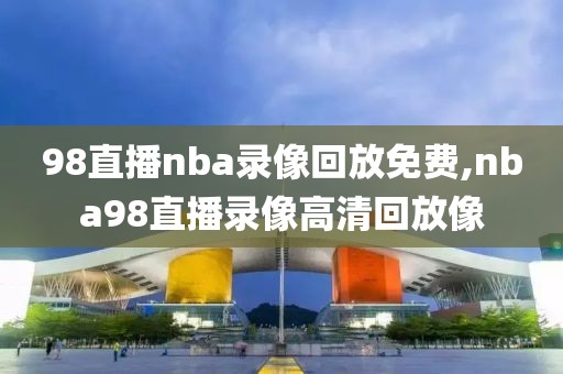 98直播nba录像回放免费,nba98直播录像高清回放像