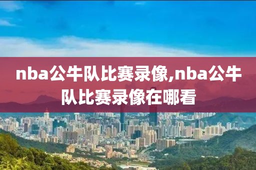 nba公牛队比赛录像,nba公牛队比赛录像在哪看