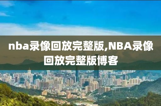 nba录像回放完整版,NBA录像回放完整版博客