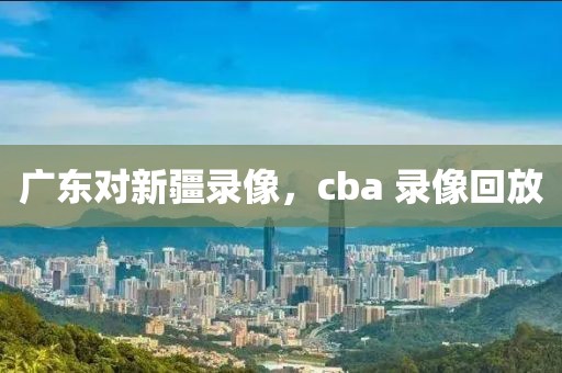 广东对新疆录像，cba 录像回放