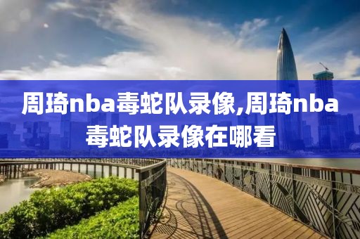 周琦nba毒蛇队录像,周琦nba毒蛇队录像在哪看