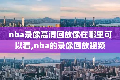 nba录像高清回放像在哪里可以看,nba的录像回放视频