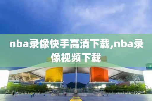 nba录像快手高清下载,nba录像视频下载