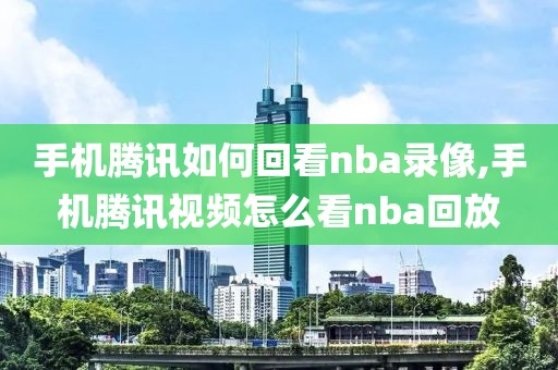 手机腾讯如何回看nba录像,手机腾讯视频怎么看nba回放