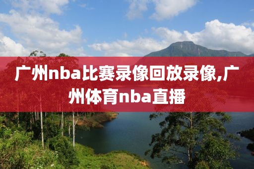 广州nba比赛录像回放录像,广州体育nba直播