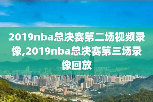 2019nba总决赛第二场视频录像,2019nba总决赛第三场录像回放