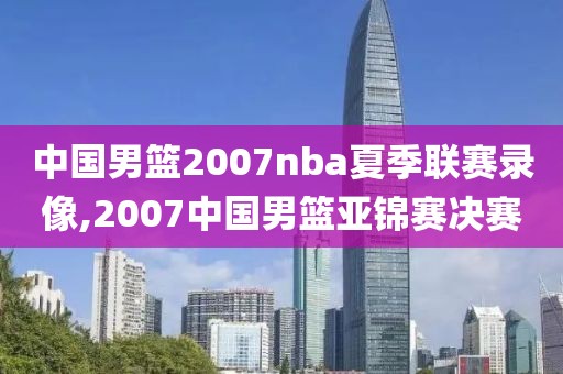 中国男篮2007nba夏季联赛录像,2007中国男篮亚锦赛决赛