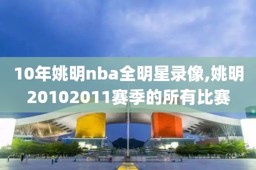 10年姚明nba全明星录像,姚明20102011赛季的所有比赛