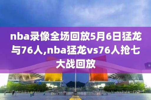 nba录像全场回放5月6日猛龙与76人,nba猛龙vs76人抢七大战回放