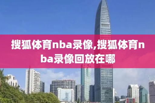 搜狐体育nba录像,搜狐体育nba录像回放在哪