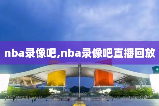 nba录像吧,nba录像吧直播回放