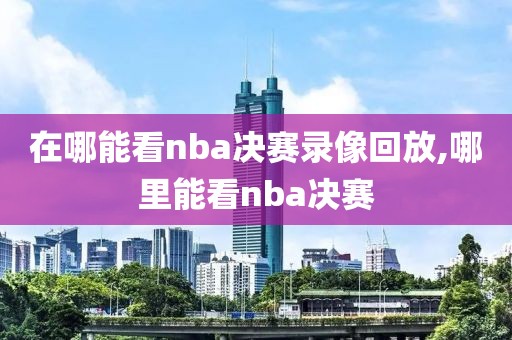 在哪能看nba决赛录像回放,哪里能看nba决赛