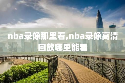 nba录像那里看,nba录像高清回放哪里能看