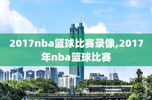 2017nba篮球比赛录像,2017年nba篮球比赛