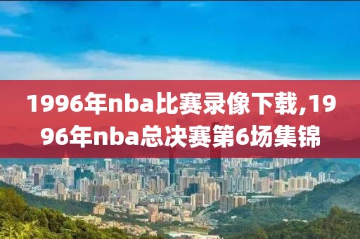 1996年nba比赛录像下载,1996年nba总决赛第6场集锦