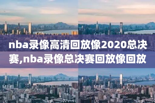 nba录像高清回放像2020总决赛,nba录像总决赛回放像回放