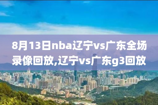 8月13日nba辽宁vs广东全场录像回放,辽宁vs广东g3回放