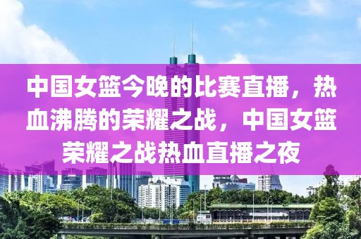 中国女篮今晚的比赛直播，热血沸腾的荣耀之战，中国女篮荣耀之战热血直播之夜