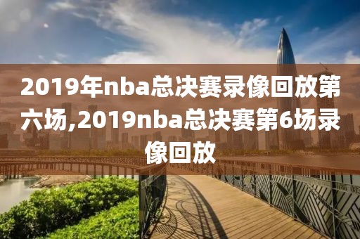 2019年nba总决赛录像回放第六场,2019nba总决赛第6场录像回放