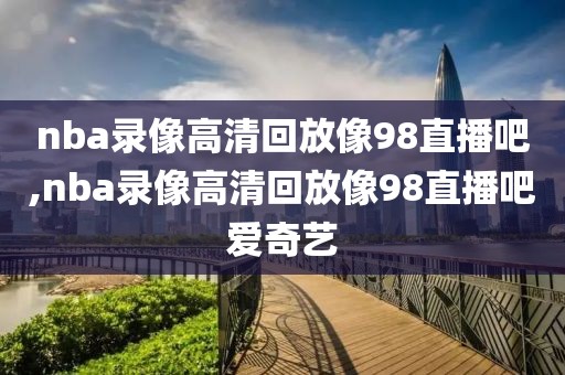 nba录像高清回放像98直播吧,nba录像高清回放像98直播吧爱奇艺