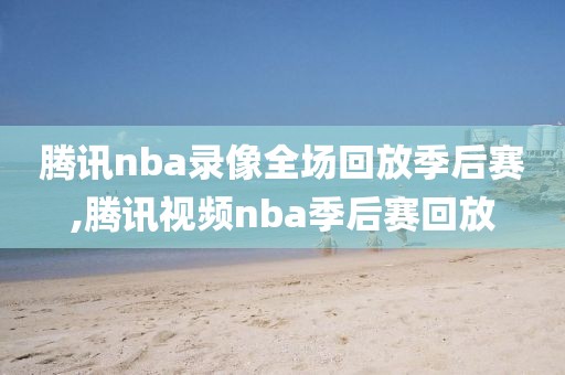 腾讯nba录像全场回放季后赛,腾讯视频nba季后赛回放