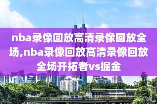 nba录像回放高清录像回放全场,nba录像回放高清录像回放全场开拓者vs掘金