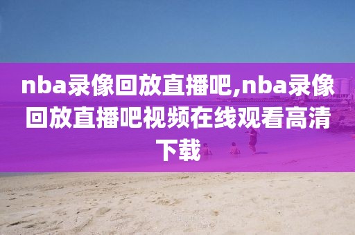 nba录像回放直播吧,nba录像回放直播吧视频在线观看高清下载