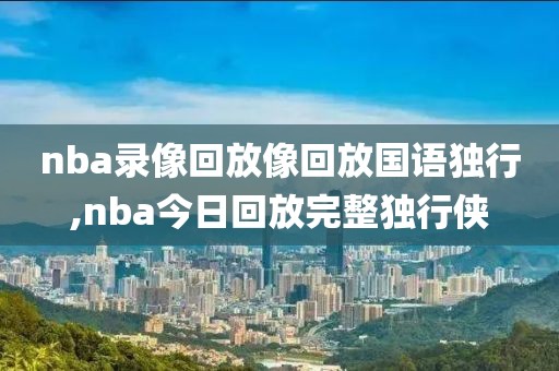 nba录像回放像回放国语独行,nba今日回放完整独行侠