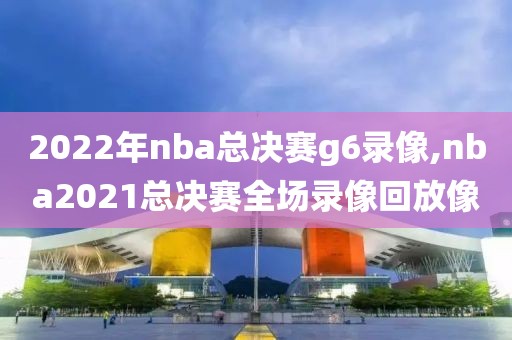 2022年nba总决赛g6录像,nba2021总决赛全场录像回放像