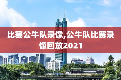 比赛公牛队录像,公牛队比赛录像回放2021