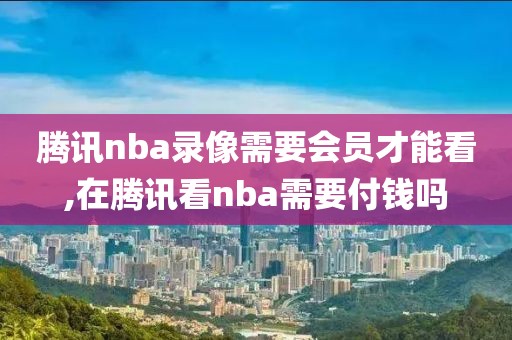 腾讯nba录像需要会员才能看,在腾讯看nba需要付钱吗